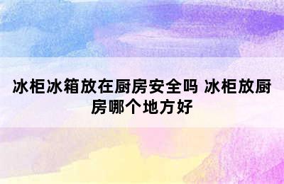 冰柜冰箱放在厨房安全吗 冰柜放厨房哪个地方好